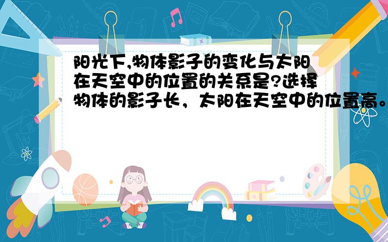 阳光下,物体影子的变化与太阳在天空中的位置的关系是?选择物体的影子长，太阳在天空中的位置高。物体的影子长，太阳在天空中的位置低。物体影子的长短与太阳在天空中的位置无关