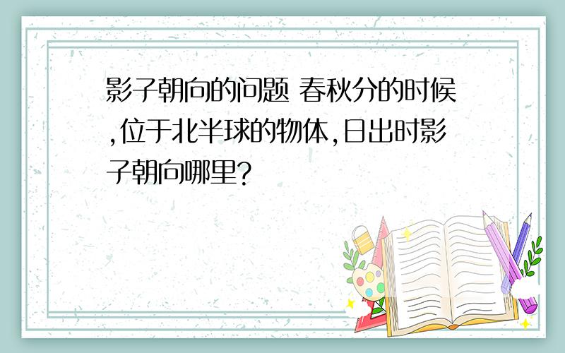 影子朝向的问题 春秋分的时候,位于北半球的物体,日出时影子朝向哪里?