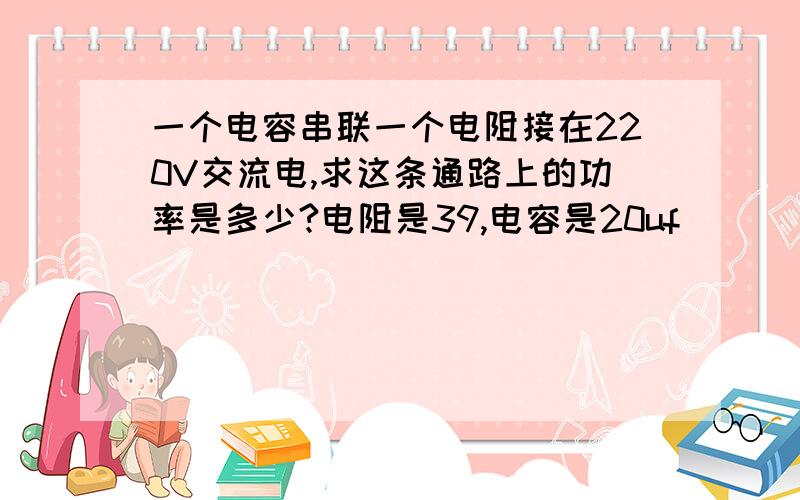 一个电容串联一个电阻接在220V交流电,求这条通路上的功率是多少?电阻是39,电容是20uf