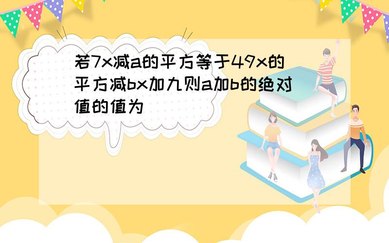 若7x减a的平方等于49x的平方减bx加九则a加b的绝对值的值为