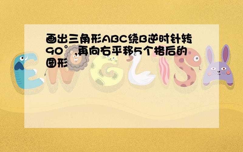 画出三角形ABC绕B逆时针转90°,再向右平移5个格后的图形