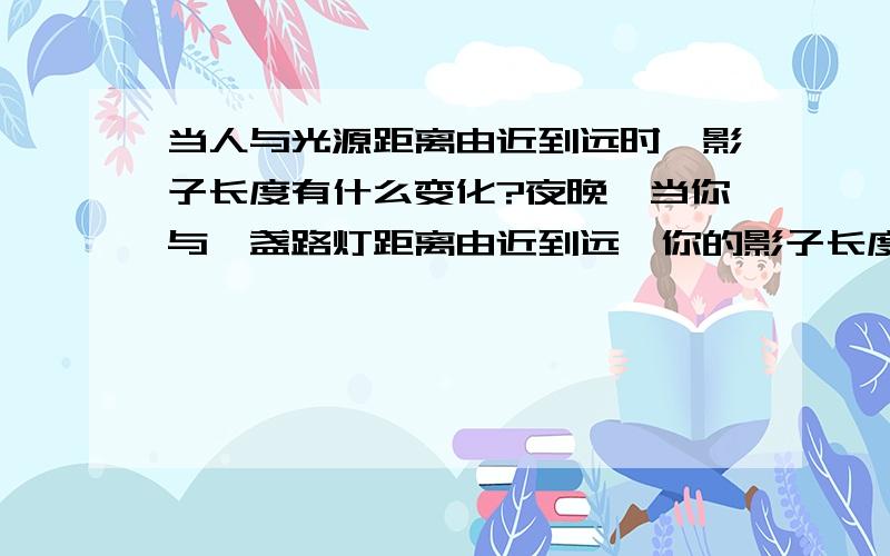 当人与光源距离由近到远时,影子长度有什么变化?夜晚,当你与一盏路灯距离由近到远,你的影子长度会有什么变化?一根旗杆竖立在阳光下,影子每个时段有什么变化?      拜托大家了~这种题我