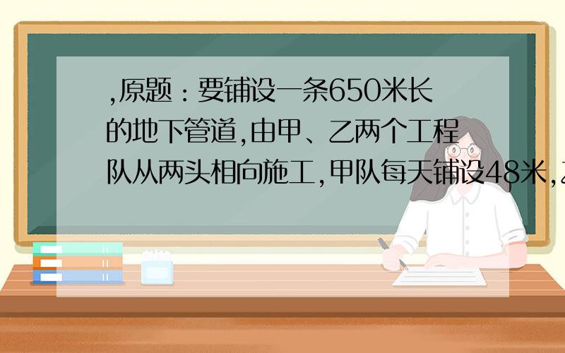 ,原题：要铺设一条650米长的地下管道,由甲、乙两个工程队从两头相向施工,甲队每天铺设48米,乙队每天比