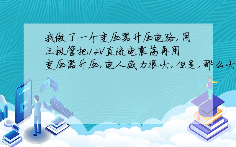 我做了一个变压器升压电路,用三极管把12V直流电震荡再用变压器升压,电人威力很大,但是,那么大的电...我做了一个变压器升压电路,用三极管把12V直流电震荡再用变压器升压,电人威力很大,但