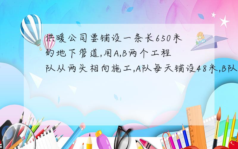 供暖公司要铺设一条长650米的地下管道,用A,B两个工程队从两头相向施工,A队每天铺设48米,B队比A队每天