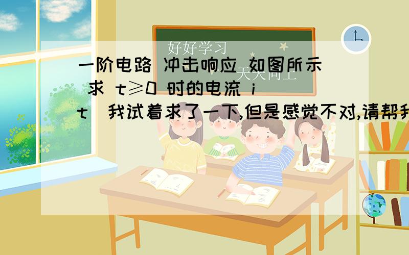 一阶电路 冲击响应 如图所示 求 t≥0 时的电流 i(t)我试着求了一下,但是感觉不对,请帮我纠正,先列些电路方程：两侧同取积分：解得：问题（1）：这一步我有一个问题：为什么左侧第一项积