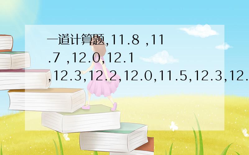 一道计算题,11.8 ,11.7 ,12.0,12.1 ,12.3,12.2,12.0,11.5,12.3,12.1,12.0,12.2,11.9,12.1,12.3,12.4,11.8,11.9,求标准查!11.8 ,11.7 ,12.0,12.1 ,12.3,12.2,12.0,11.5,12.3,12.1,12.0,12.2,11.9,11.7,11.9,12.1,12.3,12.4,11.8,11.9,