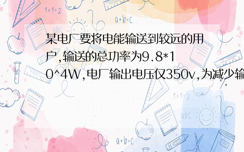 某电厂要将电能输送到较远的用户,输送的总功率为9.8*10^4W,电厂输出电压仅350v,为减少输送功率损失,先用一升压变压器将电压升高再输送,在输送途中,输电线路的总电阻为4欧,允许损失的功率