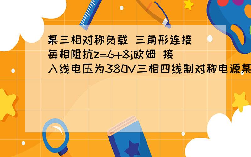 某三相对称负载 三角形连接 每相阻抗z=6+8j欧姆 接入线电压为380V三相四线制对称电源某三相对称负载 三角形连接 每相阻抗z=6+8j欧姆 接入线电压为380V三相四线制对称电源 求流过负载的相电