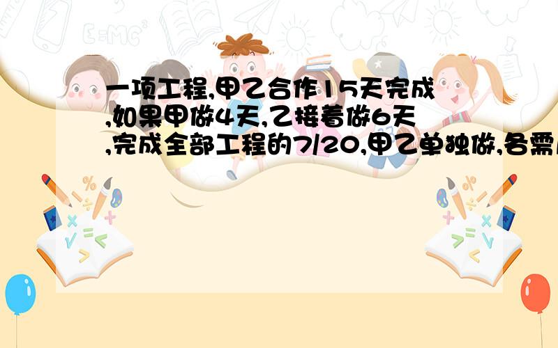 一项工程,甲乙合作15天完成,如果甲做4天,乙接着做6天,完成全部工程的7/20,甲乙单独做,各需几天?详细一点.方程解和算式都要.最好是算式