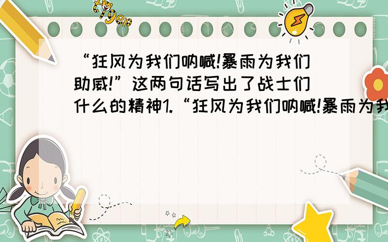 “狂风为我们呐喊!暴雨为我们助威!”这两句话写出了战士们什么的精神1.“狂风为我们呐喊!暴雨为我们助威!”这两句话写出了战士们——的精神2.哪里有洪水,哪里就有军旗飘扬；哪里有危