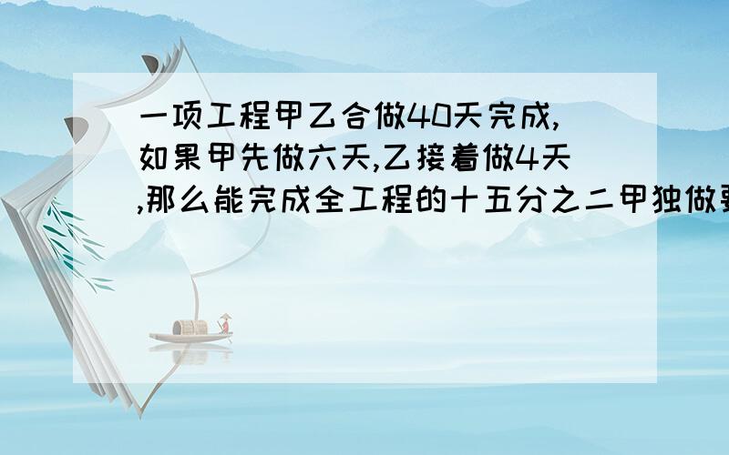 一项工程甲乙合做40天完成,如果甲先做六天,乙接着做4天,那么能完成全工程的十五分之二甲独做要几天完成?（要用六年级上学期的水平解答,X   Y我们还没学过呢）求求大家了!