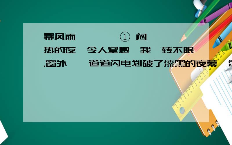 暴风雨        ① 闷热的夜,令人窒息,我辗转不眠.窗外,一道道闪电划破了漆黑的夜幕,沉闷的雷声如同大炮轰鸣,使人悸恐.      ② 一道闪光,一声清脆的霹雳,接着便下起瓢泼大雨,宛如天神听到