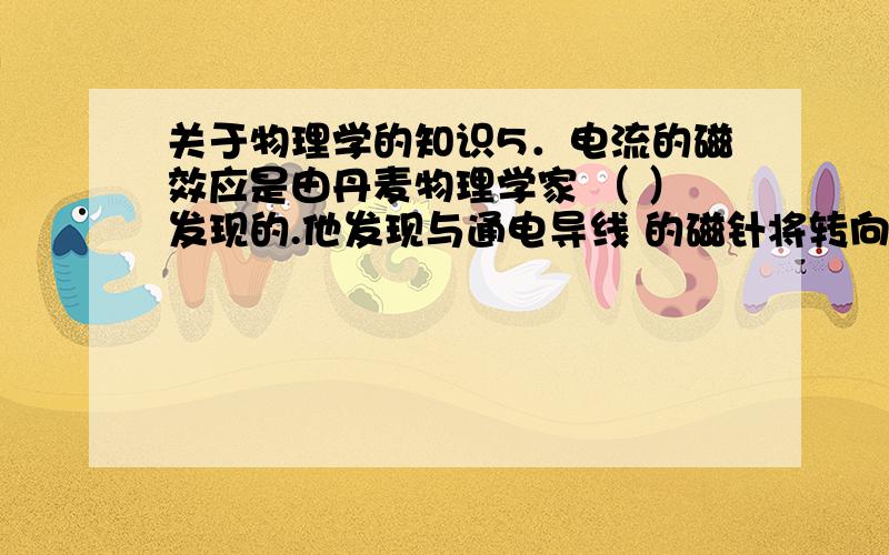 关于物理学的知识5．电流的磁效应是由丹麦物理学家 （ ）发现的.他发现与通电导线 的磁针将转向（ ）的方向.6．真空中电磁波的速度是（ ）.7．历史上,在关于光的本性的认识的研究中,以