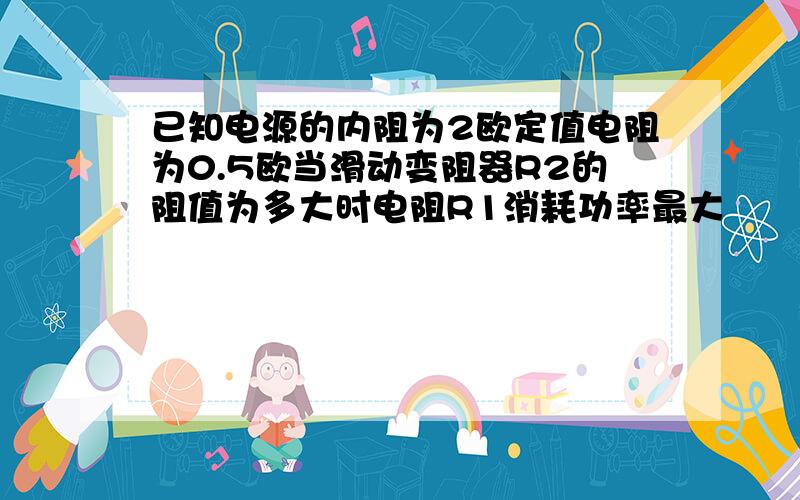 已知电源的内阻为2欧定值电阻为0.5欧当滑动变阻器R2的阻值为多大时电阻R1消耗功率最大