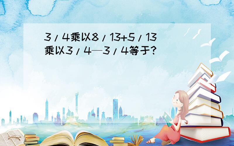 3/4乘以8/13+5/13乘以3/4—3/4等于?