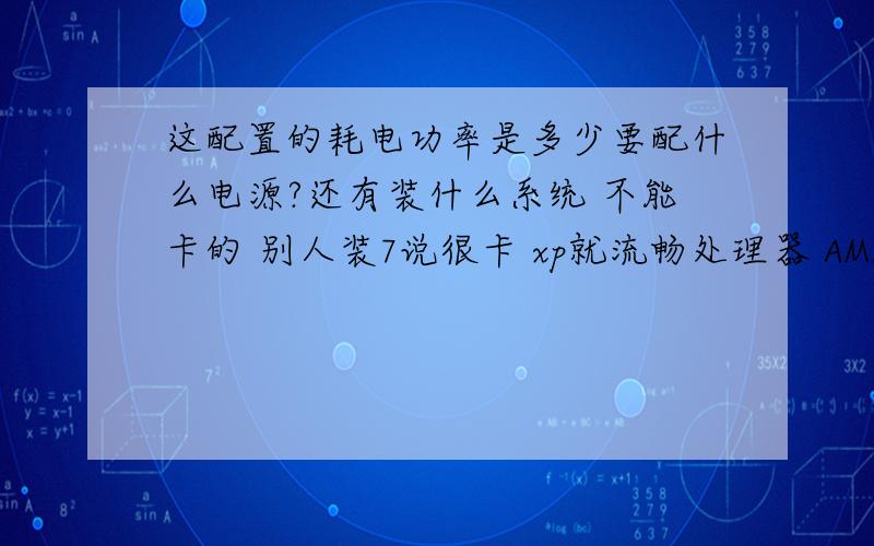 这配置的耗电功率是多少要配什么电源?还有装什么系统 不能卡的 别人装7说很卡 xp就流畅处理器 AMD Athlon(速龙) X4 740 Quad Core 四核主板 七彩虹 C.A85 X3 (AMD K15)内存 4 GB ( 金邦 DDR3 1333MHz )主硬盘