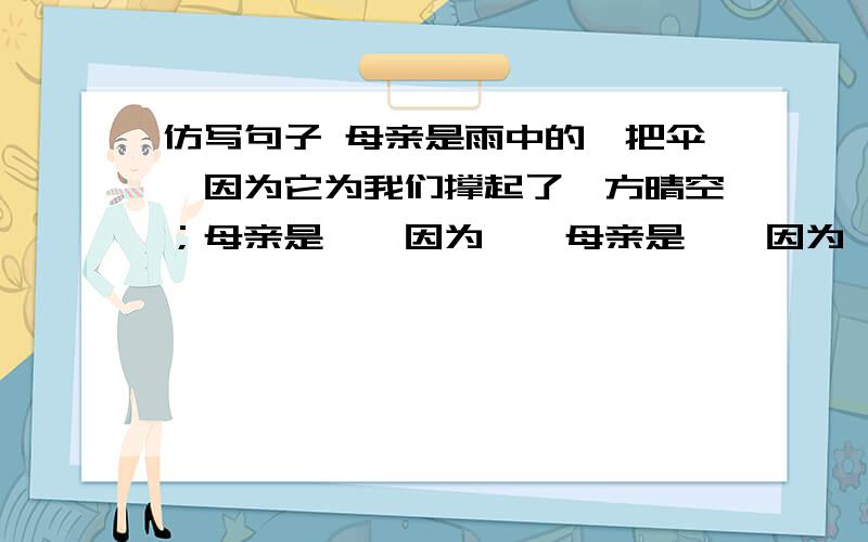 仿写句子 母亲是雨中的一把伞,因为它为我们撑起了一方晴空；母亲是……因为……母亲是……因为……还有一个 珍惜阅读，便是珍惜文学，珍惜储运风骚唐诗宋词，乃至摄魂夺魄的西游，