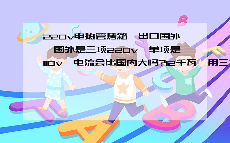 220v电热管烤箱,出口国外,国外是三项220v,单项是110v,电流会比国内大吗?12千瓦,用三项220v电流大约是多少?