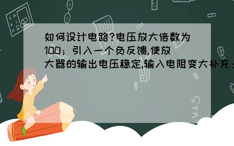 如何设计电路?电压放大倍数为100；引入一个负反馈,使放大器的输出电压稳定,输入电阻变大补充：1,电压放大倍数为100；2,引入一个负反馈,使放大器的输出电压稳定;3,输入电阻变大级间耦合