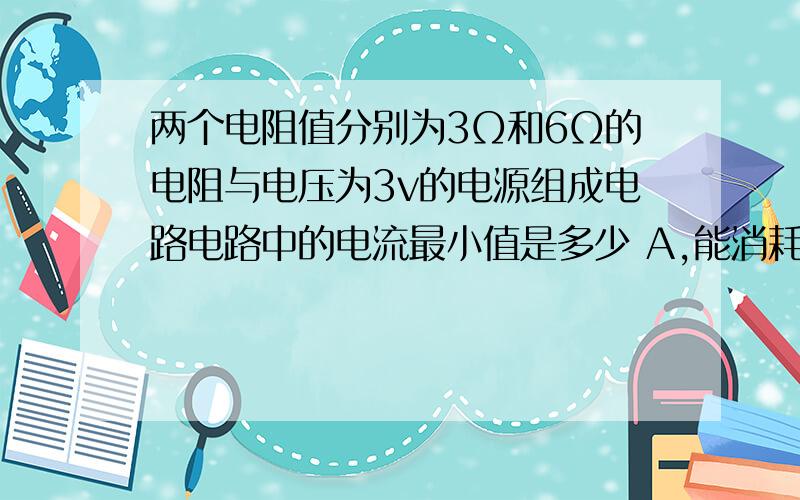 两个电阻值分别为3Ω和6Ω的电阻与电压为3v的电源组成电路电路中的电流最小值是多少 A,能消耗的最大功率是多少w?