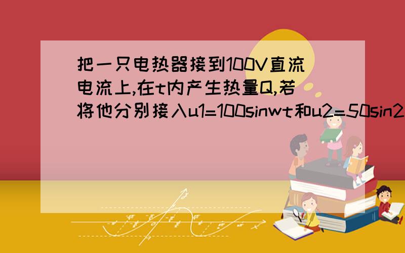 把一只电热器接到100V直流电流上,在t内产生热量Q,若将他分别接入u1=100sinwt和u2=50sin2wt的交流电路中.仍要产生Q的热量,则需时间多少?