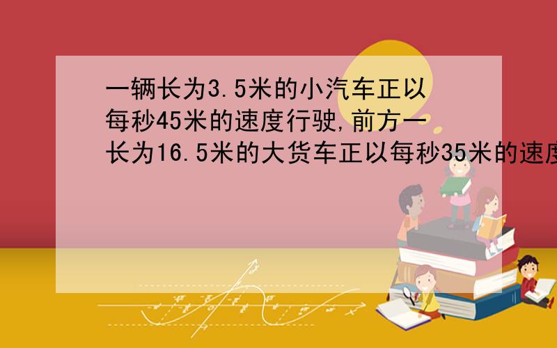 一辆长为3.5米的小汽车正以每秒45米的速度行驶,前方一长为16.5米的大货车正以每秒35米的速度同向行驶,从小汽车车头与大货车车尾平齐时算起 ,小汽车完全超过大货车的时间是多少?