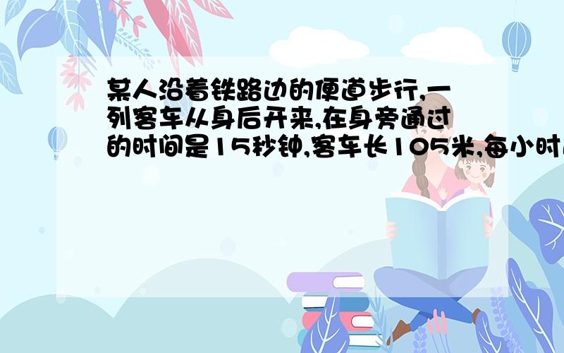 某人沿着铁路边的便道步行,一列客车从身后开来,在身旁通过的时间是15秒钟,客车长105米,每小时速度为28..某人沿着铁路边的便道步行，一列客车从身后开来，在身旁通过的时间是15秒钟，客