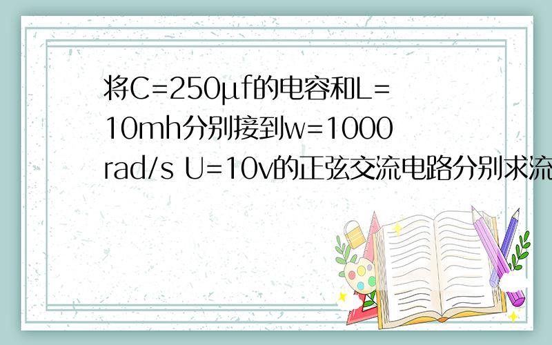 将C=250μf的电容和L=10mh分别接到w=1000rad/s U=10v的正弦交流电路分别求流经电容得电流及电感的电流,若将他们串联起来,仍接到这个交流电,求此时的串联电流.