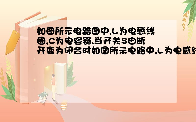 如图所示电路图中,L为电感线圈,C为电容器,当开关S由断开变为闭合时如图所示电路中,L为电感线圈,C为电容器,当开关S由断开变为闭合时,则 A．A灯有电流通过,方向由a到bB．A灯中无电流通过,不