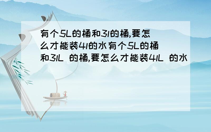 有个5L的桶和3l的桶,要怎么才能装4l的水有个5L的桶和3lL 的桶,要怎么才能装4lL 的水