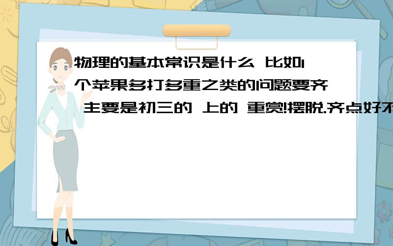 物理的基本常识是什么 比如1个苹果多打多重之类的问题要齐 主要是初三的 上的 重赏!摆脱.齐点好不.