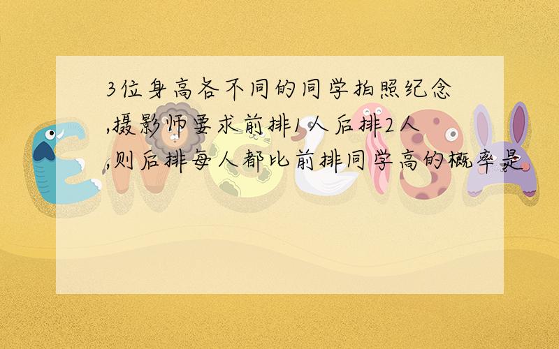 3位身高各不同的同学拍照纪念,摄影师要求前排1人后排2人,则后排每人都比前排同学高的概率是