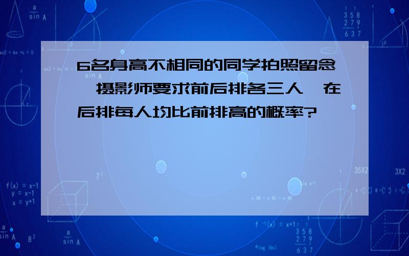 6名身高不相同的同学拍照留念,摄影师要求前后排各三人,在后排每人均比前排高的概率?