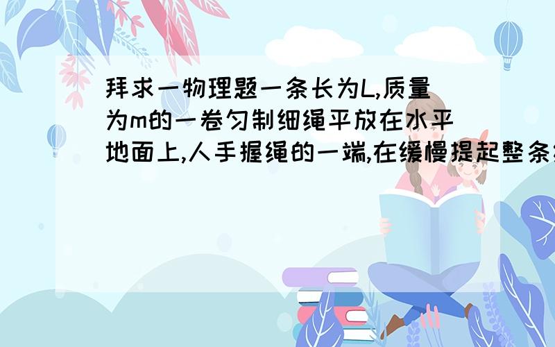 拜求一物理题一条长为L,质量为m的一卷匀制细绳平放在水平地面上,人手握绳的一端,在缓慢提起整条绳的过程中,设提起前半段绳至竖直位置的过程中人做的功为W1,在把后半段提旗帜竖直位置