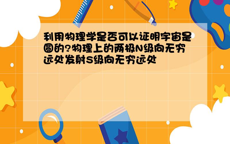 利用物理学是否可以证明宇宙是圆的?物理上的两极N级向无穷远处发射S级向无穷远处