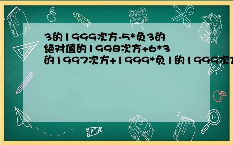 3的1999次方-5*负3的绝对值的1998次方+6*3的1997次方+1999*负1的1999次方同样一道题最后的得数却和你的不一样为什么？3的1999次方减5乘以负3的绝对值的1998次方加6乘3的1997次方加1999乘负一的1999次