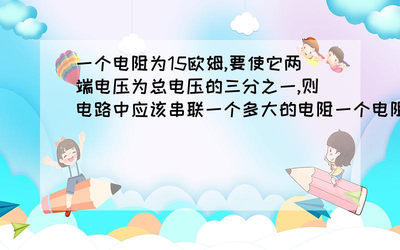 一个电阻为15欧姆,要使它两端电压为总电压的三分之一,则电路中应该串联一个多大的电阻一个电阻为15欧姆，要使它的电流为干路电流的三分之一，则电路中应该串联一个多大的电阻.