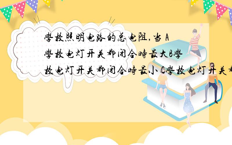 学校照明电路的总电阻,当 A学校电灯开关都闭合时最大B学校电灯开关都闭合时最小 C学校电灯开关都断开最小求讲解