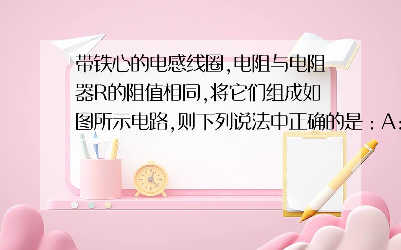 带铁心的电感线圈,电阻与电阻器R的阻值相同,将它们组成如图所示电路,则下列说法中正确的是：A:闭合s的瞬时,电流表A1的示数小于A2,偏转方向与A2相同B:闭合s的瞬时,电流表A1的示数等于A2,偏