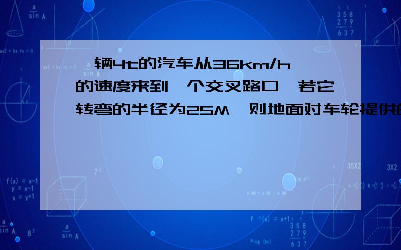 一辆4t的汽车从36km/h的速度来到一个交叉路口,若它转弯的半径为25M,则地面对车轮提供的静摩擦力为?他的静摩擦力是不是=向心力哦``如果不是请写出他的解题过程`