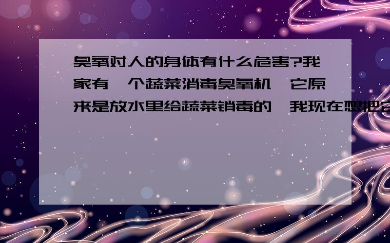 臭氧对人的身体有什么危害?我家有一个蔬菜消毒臭氧机,它原来是放水里给蔬菜销毒的,我现在想把它直接放在屋子里,净化空气,给空气消毒,