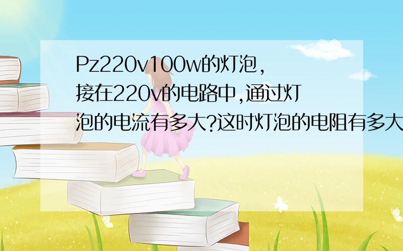 Pz220v100w的灯泡,接在220v的电路中,通过灯泡的电流有多大?这时灯泡的电阻有多大?Pz220v40w的呢?