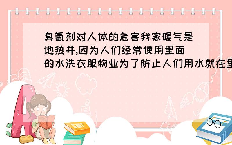 臭氧剂对人体的危害我家暖气是地热井,因为人们经常使用里面的水洗衣服物业为了防止人们用水就在里面加了臭氧剂,只要稍微放一点水就觉得很臭,不知道这种东西对人体有什么危害没有?没