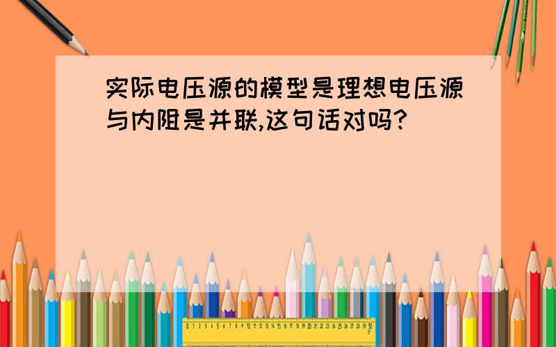 实际电压源的模型是理想电压源与内阻是并联,这句话对吗?