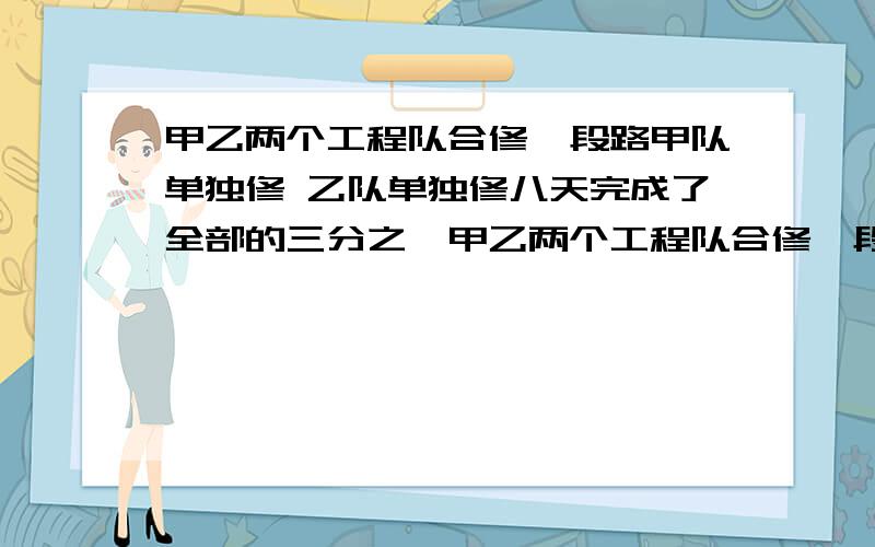 甲乙两个工程队合修一段路甲队单独修 乙队单独修八天完成了全部的三分之一甲乙两个工程队合修一段路甲队单独修12天完成 ,乙队单独修八天完成了全部的三分之一 余下的合修 多少天可以