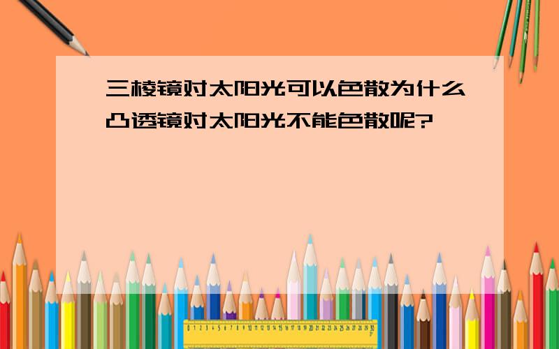 三棱镜对太阳光可以色散为什么凸透镜对太阳光不能色散呢?