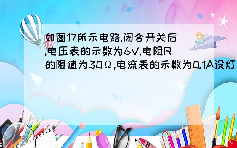 如图17所示电路,闭合开关后,电压表的示数为6V,电阻R的阻值为30Ω,电流表的示数为0.1A设灯丝的电阻不随温度的变化而变化.试求：　　（1）灯泡两端的电压UL；　　（2）灯丝的电阻RL；　　（3