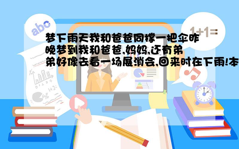 梦下雨天我和爸爸同撑一把伞昨晚梦到我和爸爸,妈妈,还有弟弟好像去看一场展消会,回来时在下雨!本来我看雨下得比较小,应该不用雨伞,所以没有上楼带雨伞,但是等到从展销会出来时发现雨