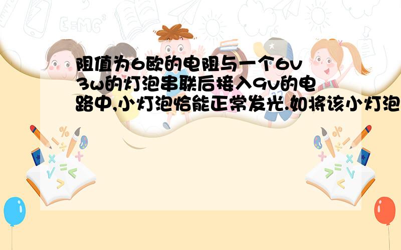 阻值为6欧的电阻与一个6v 3w的灯泡串联后接入9v的电路中,小灯泡恰能正常发光.如将该小灯泡换成是6v 4.5w灯泡,那么该校灯泡的功率 A等于4.5wB大于 -- C小于--D等于3w